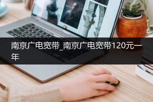 南京广电宽带_南京广电宽带120元一年